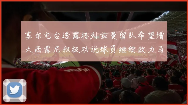塞尔电台透露格列兹曼留队希望增大西蒙尼积极劝说球员继续效力马竞
