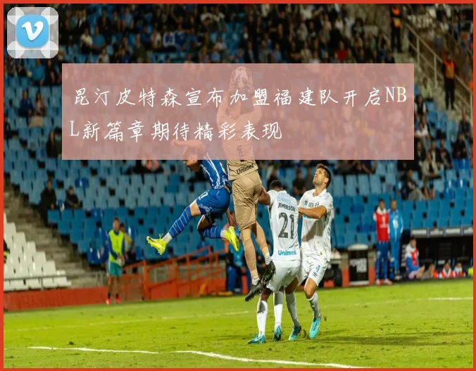 昆汀皮特森宣布加盟福建队开启NBL新篇章期待精彩表现