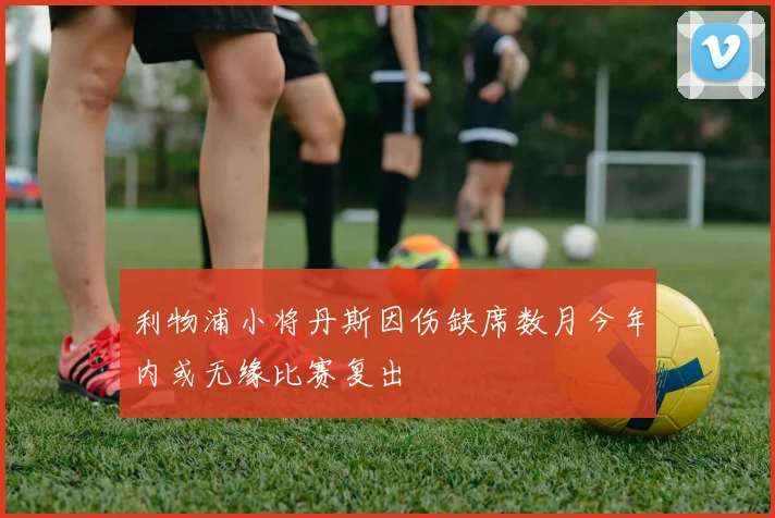 利物浦小将丹斯因伤缺席数月今年内或无缘比赛复出