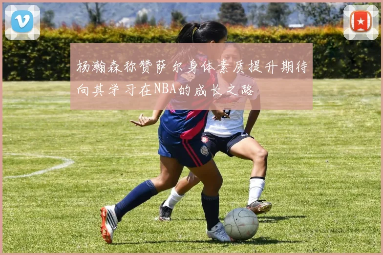 杨瀚森称赞萨尔身体素质提升期待向其学习在NBA的成长之路