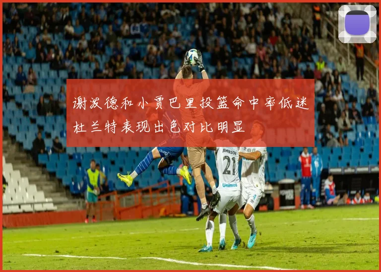 谢泼德和小贾巴里投篮命中率低迷杜兰特表现出色对比明显