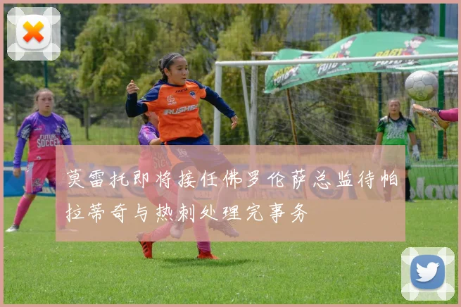 莫雷托即将接任佛罗伦萨总监待帕拉蒂奇与热刺处理完事务