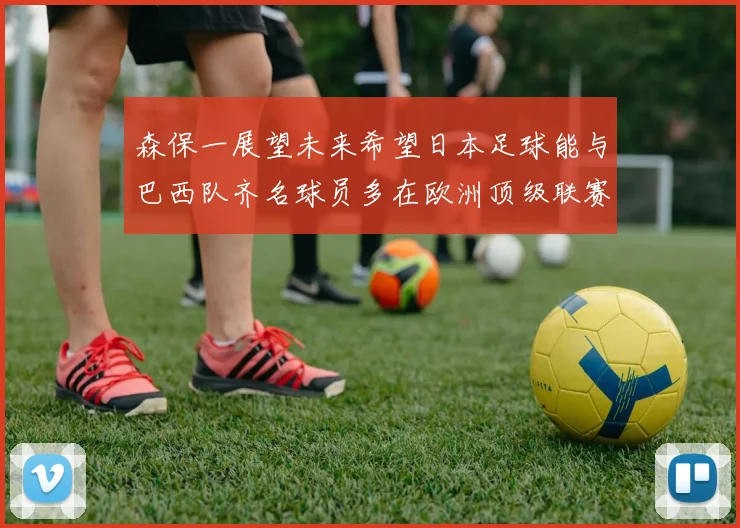 森保一展望未来希望日本足球能与巴西队齐名球员多在欧洲顶级联赛效力