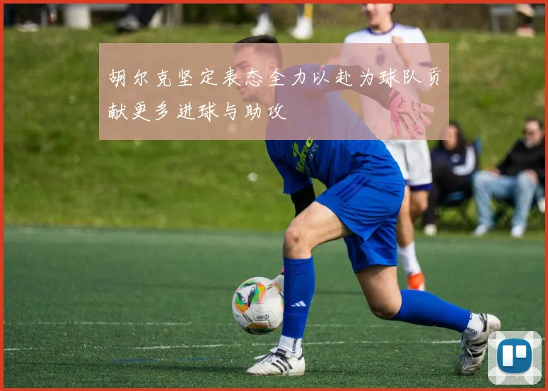 胡尔克坚定表态全力以赴为球队贡献更多进球与助攻