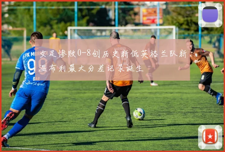 女足惨败0-8创历史新低英格兰队新温布利最大分差记录诞生