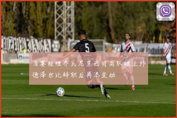 马赛经理乔瓦尼罗西将离队继主帅德泽尔比辞职后再添变动