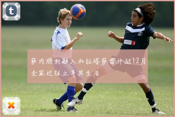 萨内顺利融入加拉塔萨雷计划12月全家迁往土耳其生活