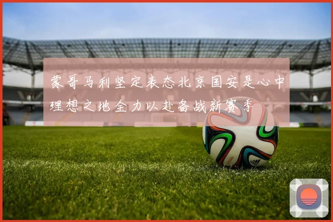 蒙哥马利坚定表态北京国安是心中理想之地全力以赴备战新赛季