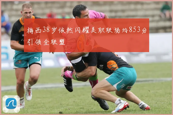 梅西38岁依然闪耀美职联场均853分引领全联盟