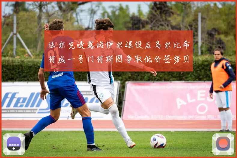 法尔克透露诺伊尔退役后乌尔比希将成一号门将斯图争取低价签努贝尔