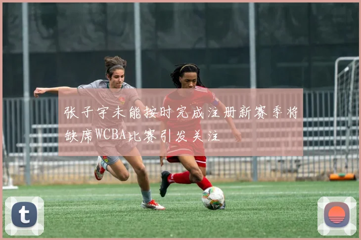 张子宇未能按时完成注册新赛季将缺席WCBA比赛引发关注