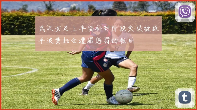 武汉女足上半场补时阶段失误被扳平浪费机会遭遇惩罚的教训