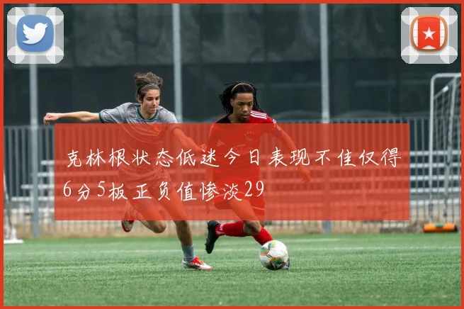克林根状态低迷今日表现不佳仅得6分5板正负值惨淡29