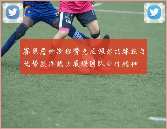 赛恩詹姆斯称赞克尼佩尔的球技与优势发挥能力展现团队合作精神