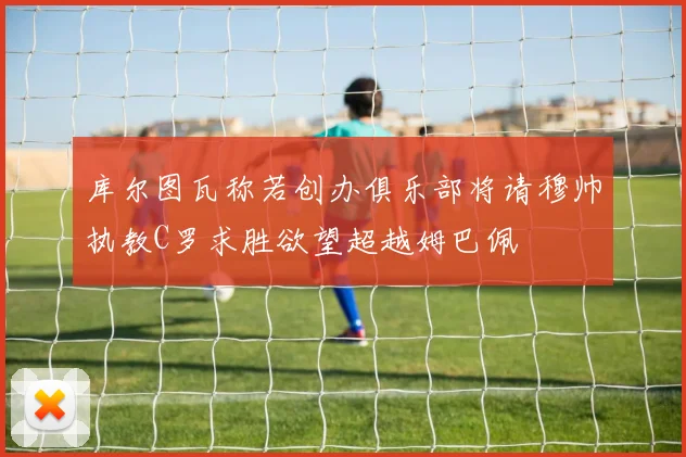库尔图瓦称若创办俱乐部将请穆帅执教C罗求胜欲望超越姆巴佩