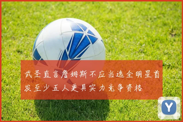 武圣直言詹姆斯不应当选全明星首发至少五人更具实力竞争资格