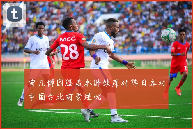 曾凡博因膝盖水肿缺席对阵日本对中国台北前景堪忧