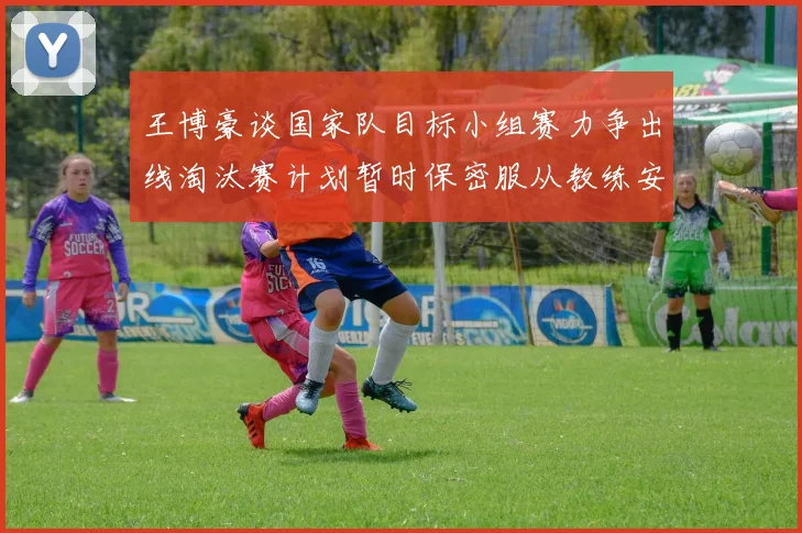 王博豪谈国家队目标小组赛力争出线淘汰赛计划暂时保密服从教练安排