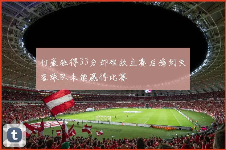 付豪独得33分却难救主赛后感到失落球队未能赢得比赛