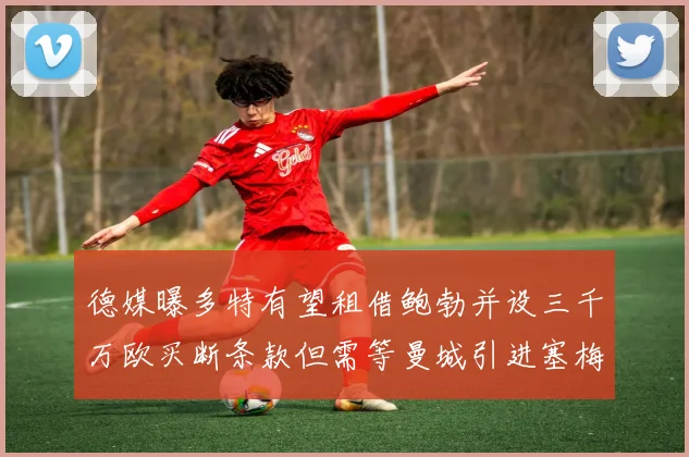 德媒曝多特有望租借鲍勃并设三千万欧买断条款但需等曼城引进塞梅尼奥