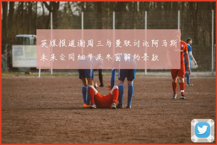 英媒报道谢周三与曼联讨论阿马斯未来合同细节及冬窗解约条款