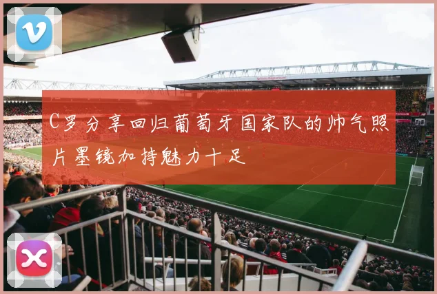 C罗分享回归葡萄牙国家队的帅气照片墨镜加持魅力十足