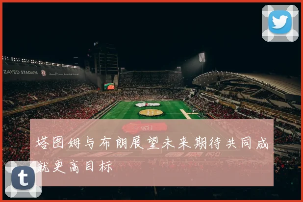 塔图姆与布朗展望未来期待共同成就更高目标