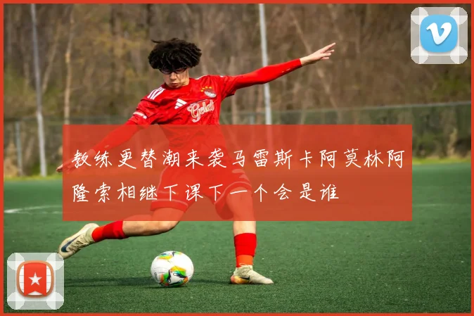 教练更替潮来袭马雷斯卡阿莫林阿隆索相继下课下一个会是谁