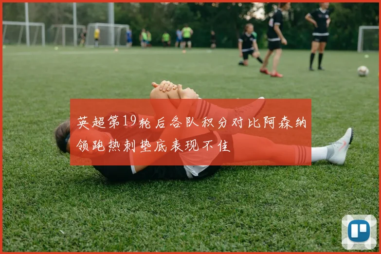 英超第19轮后各队积分对比阿森纳领跑热刺垫底表现不佳