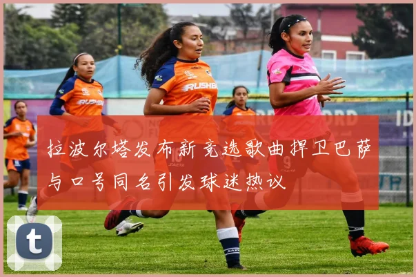 拉波尔塔发布新竞选歌曲捍卫巴萨与口号同名引发球迷热议