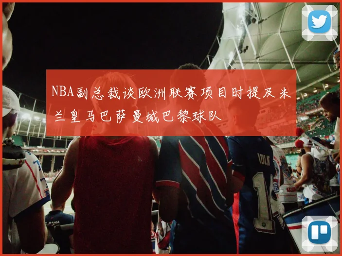 NBA副总裁谈欧洲联赛项目时提及米兰皇马巴萨曼城巴黎球队