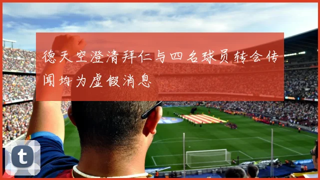 德天空澄清拜仁与四名球员转会传闻均为虚假消息