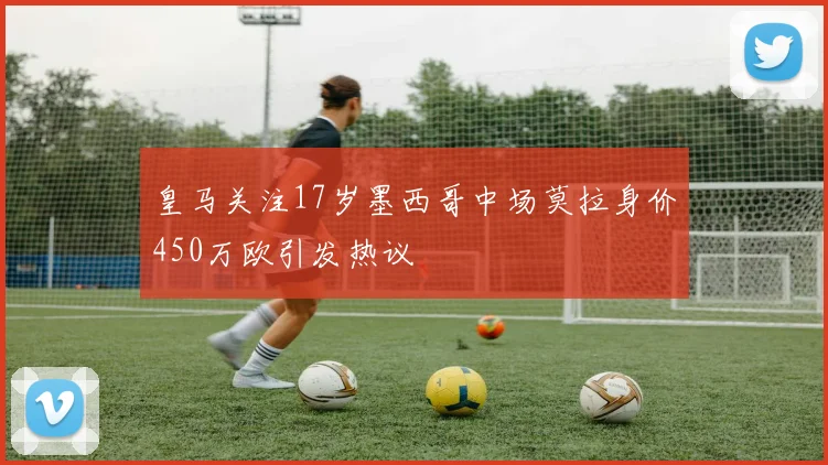 皇马关注17岁墨西哥中场莫拉身价450万欧引发热议