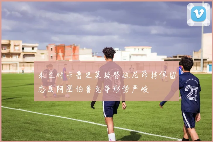 米兰对卡普里莱接替迈尼昂持保留态度阿图伯鲁竞争形势严峻